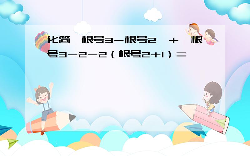 化简丨根号3－根号2丨＋丨根号3－2－2（根号2＋1）＝