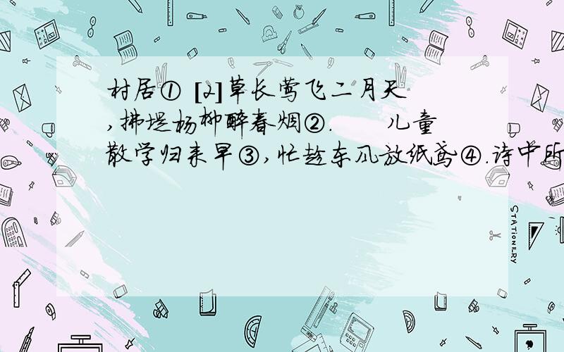 村居① [2]草长莺飞二月天,拂堤杨柳醉春烟②.　　儿童散学归来早③,忙趁东风放纸鸢④.诗中所描绘的是（ ）景象,刻画出儿童的（ ）,也表现了春天的（ ）