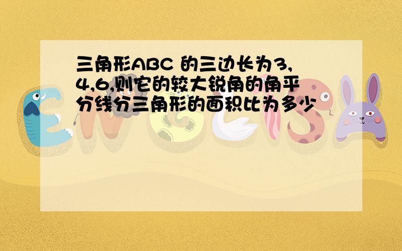 三角形ABC 的三边长为3,4,6,则它的较大锐角的角平分线分三角形的面积比为多少