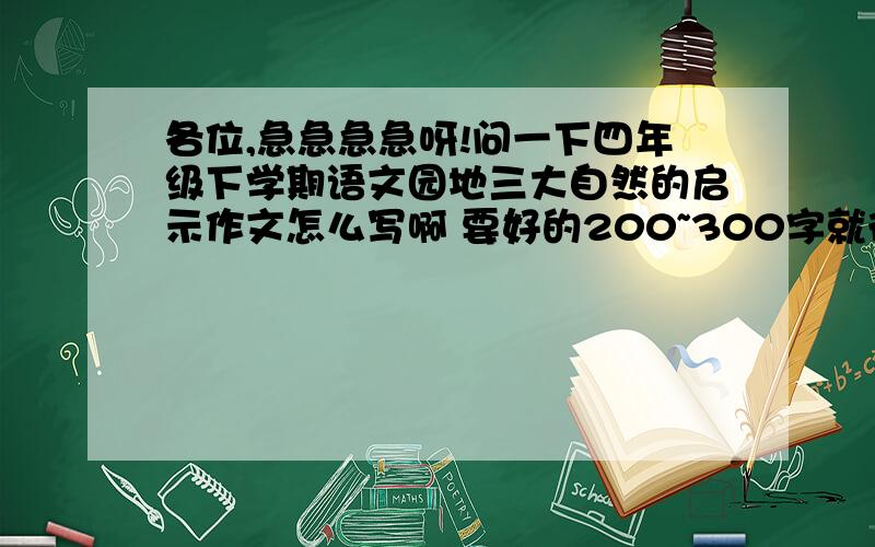 各位,急急急急呀!问一下四年级下学期语文园地三大自然的启示作文怎么写啊 要好的200~300字就行,最好的啊!谁能帮帮我啊!