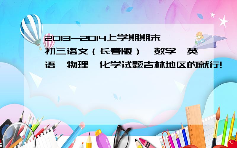 2013-2014上学期期末初三语文（长春版）、数学、英语、物理、化学试题吉林地区的就行!