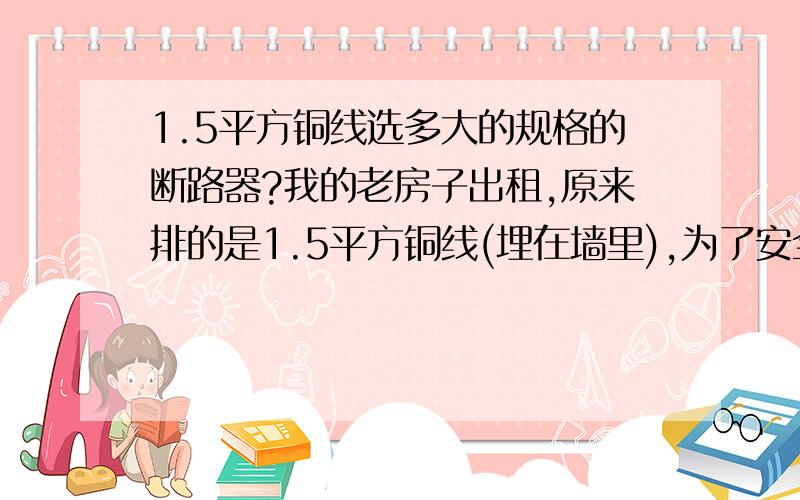 1.5平方铜线选多大的规格的断路器?我的老房子出租,原来排的是1.5平方铜线(埋在墙里),为了安全考虑,准备在线路中安装一个断路器,选多大的规格合适?漏电保护器是否需要?