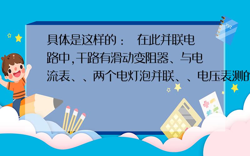 具体是这样的：  在此并联电路中,干路有滑动变阻器、与电流表、、两个电灯泡并联、、电压表测的是滑动变阻器的电压、  电流表量程为0~0.6A  电压表量程为0~3V  L1 与L2 的规格分别为   ‘6V