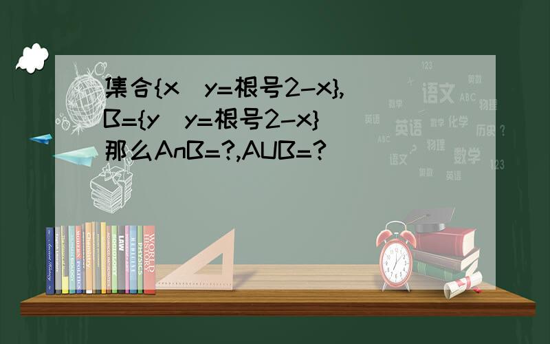 集合{x|y=根号2-x},B={y|y=根号2-x} 那么AnB=?,AUB=?