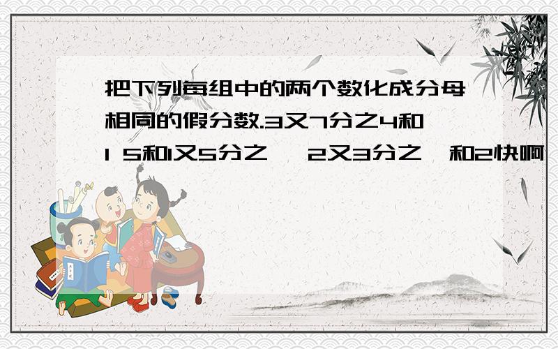 把下列每组中的两个数化成分母相同的假分数.3又7分之4和1 5和1又5分之一 2又3分之一和2快啊`````````````````````