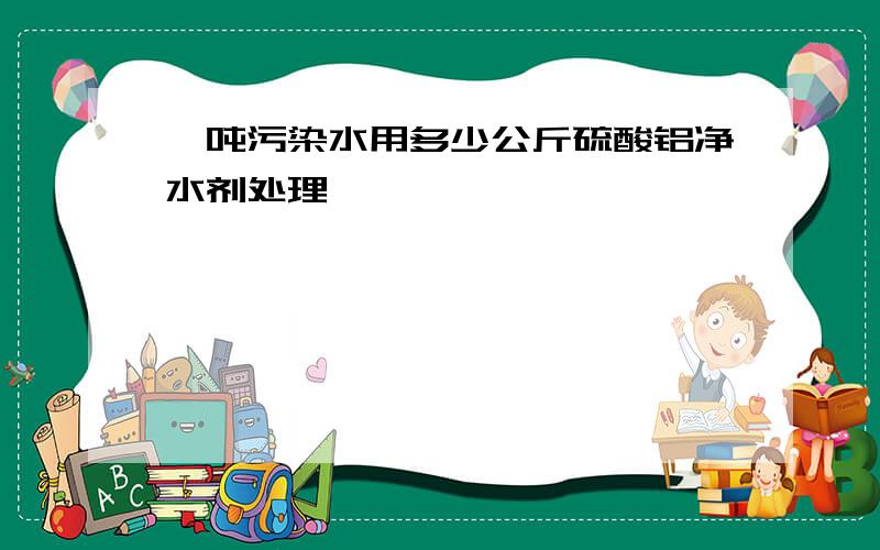 一吨污染水用多少公斤硫酸铝净水剂处理