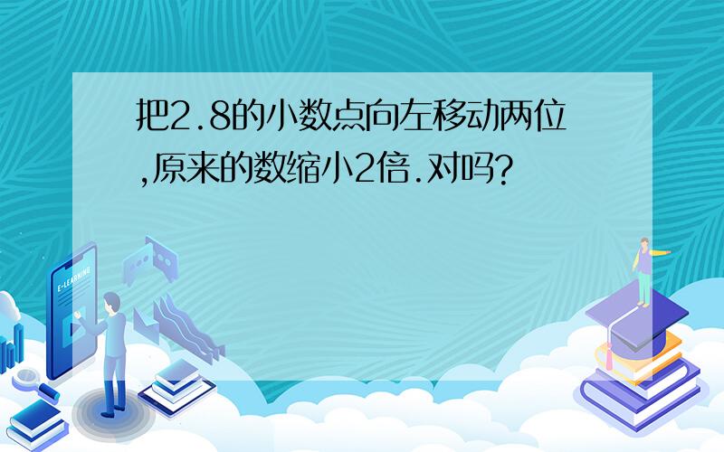 把2.8的小数点向左移动两位,原来的数缩小2倍.对吗?