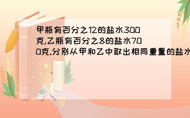 甲瓶有百分之12的盐水300克,乙瓶有百分之8的盐水700克.分别从甲和乙中取出相同重量的盐水倒入对方瓶中使两容器浓度相同.问甲、乙瓶中盐水的相同浓度是多少?分别从甲、乙取多少克盐水