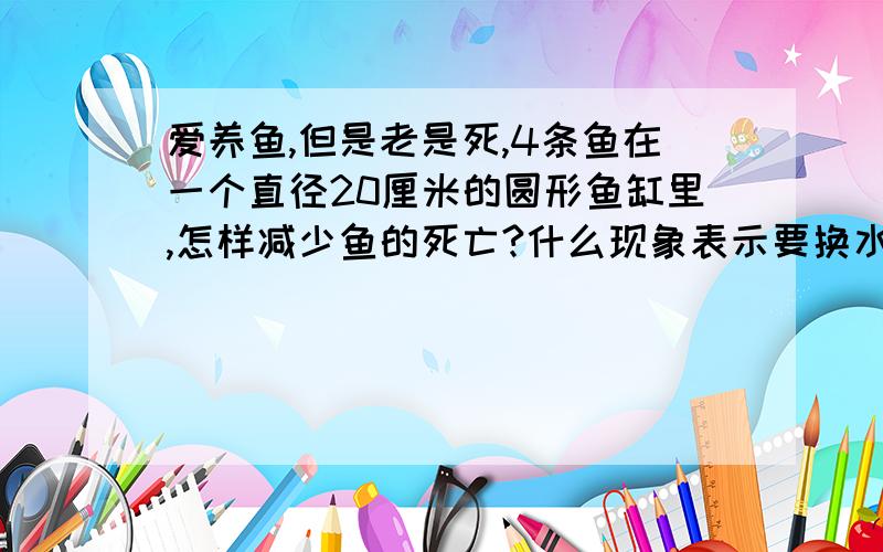 爱养鱼,但是老是死,4条鱼在一个直径20厘米的圆形鱼缸里,怎样减少鱼的死亡?什么现象表示要换水了