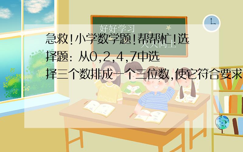 急救!小学数学题!帮帮忙!选择题: 从0,2,4,7中选择三个数排成一个三位数,使它符合要求,各有几种排法? 被2,3整除的有( ） 2和5的有（ ） 5的倍数的有（ ） 被2,3,5整除的有( ) A,B和C是三个自然数,