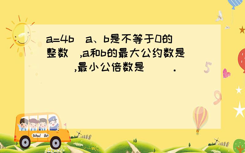 a=4b（a、b是不等于0的整数）,a和b的最大公约数是（ ）,最小公倍数是（ ）.