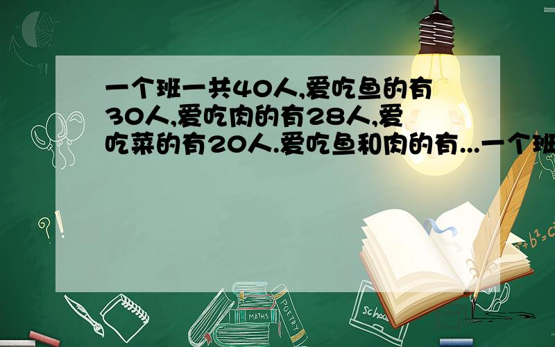 一个班一共40人,爱吃鱼的有30人,爱吃肉的有28人,爱吃菜的有20人.爱吃鱼和肉的有...一个班一共40人,爱吃鱼的有30人,爱吃肉的有28人,爱吃菜的有20人.爱吃鱼和肉的有15人,爱吃鱼和菜的有18人,爱