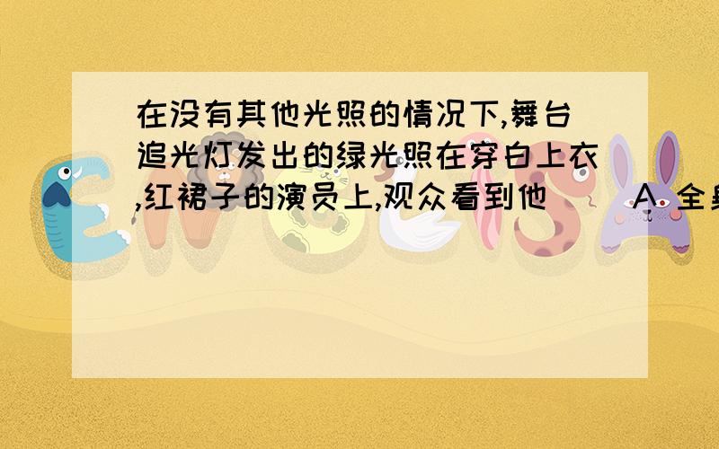 在没有其他光照的情况下,舞台追光灯发出的绿光照在穿白上衣,红裙子的演员上,观众看到他（ ）A 全身呈绿色 B 上衣呈绿色,裙子呈红色 C 上衣呈白色,裙子呈紫色 D 上衣呈绿色,群在呈黑色