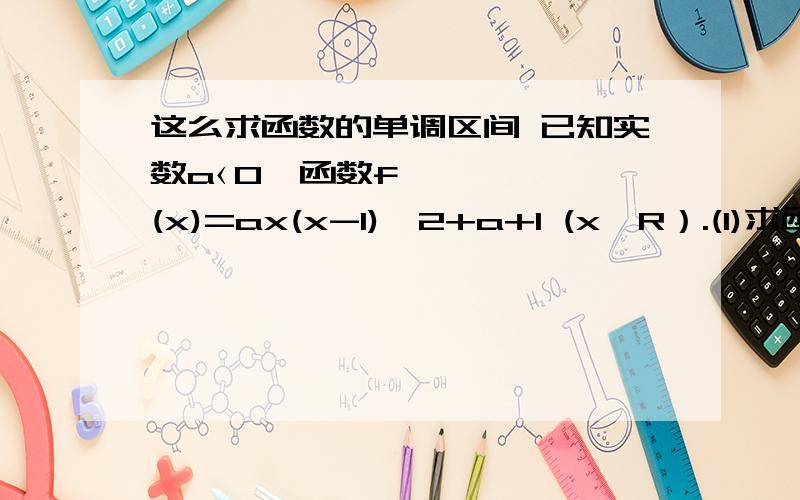 这么求函数的单调区间 已知实数a‹0,函数f(x)=ax(x-1)^2+a+1 (x∈R）.(1)求函数f（x)的单调区间 （2)若f(x)有极大值-7,求实数a的值