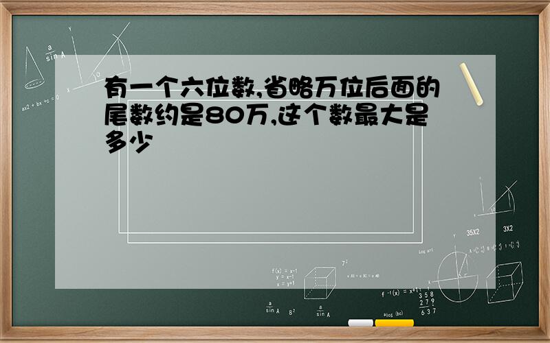 有一个六位数,省略万位后面的尾数约是80万,这个数最大是多少