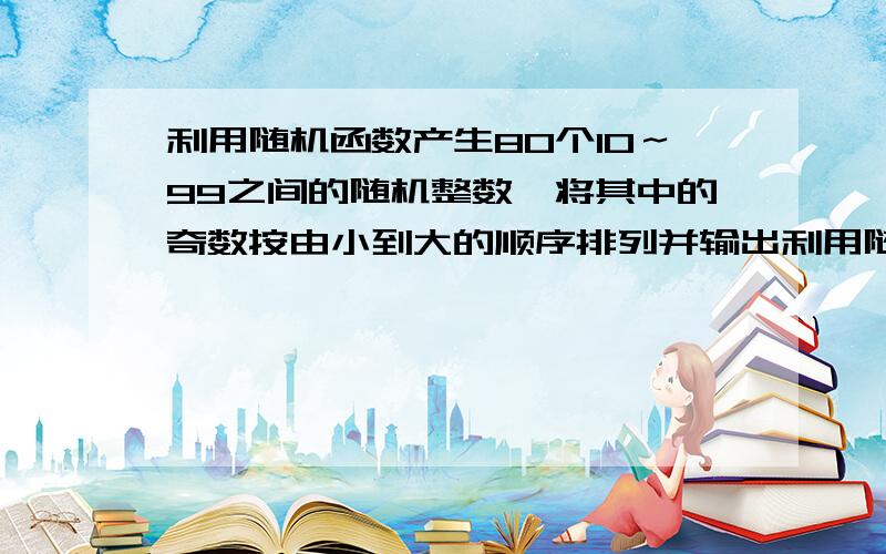 利用随机函数产生80个10～99之间的随机整数,将其中的奇数按由小到大的顺序排列并输出利用随机函数产生80个10～99之间的随机整数,将其中的奇数按由小到大的顺序排列并输出；在产生的80个