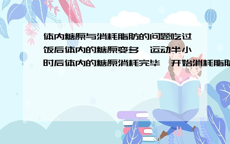 体内糖原与消耗脂肪的问题吃过饭后体内的糖原变多,运动半小时后体内的糖原消耗完毕,开始消耗脂肪.1：如果不吃饭运动,体内的糖原是否很快（不超过半小时）消耗完毕,马上即开始消耗脂