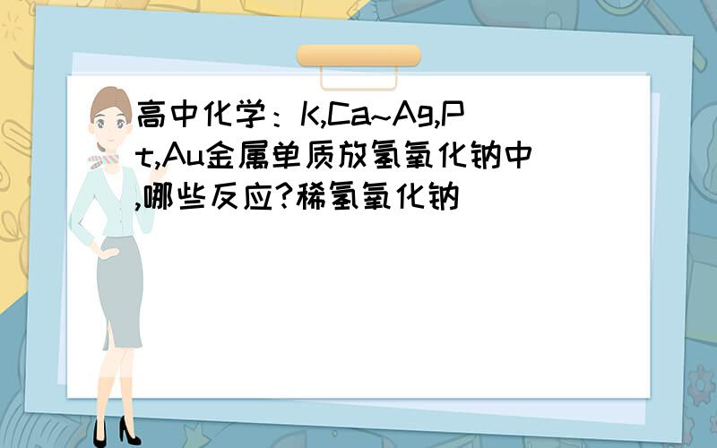 高中化学：K,Ca~Ag,Pt,Au金属单质放氢氧化钠中,哪些反应?稀氢氧化钠