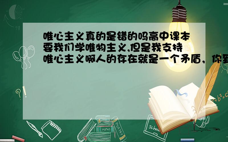 唯心主义真的是错的吗高中课本要我们学唯物主义,但是我支持唯心主义啊人的存在就是一个矛盾，你到底在哪里。