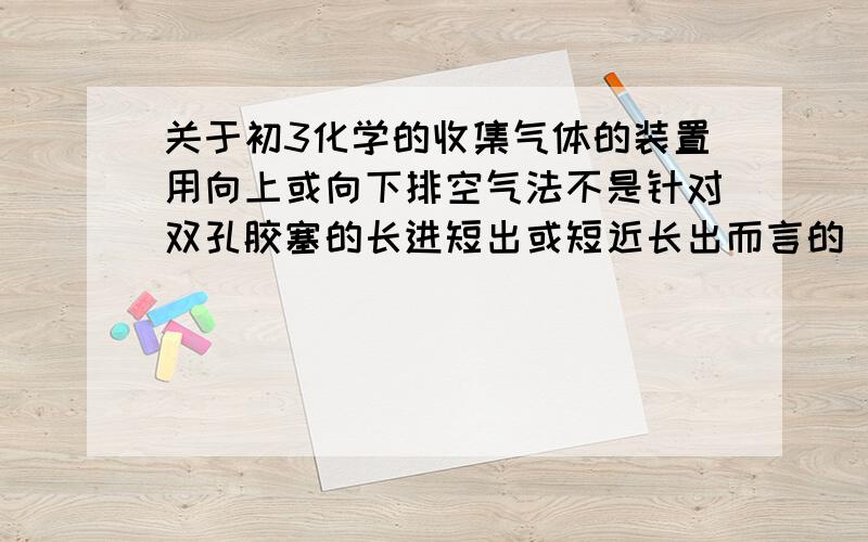 关于初3化学的收集气体的装置用向上或向下排空气法不是针对双孔胶塞的长进短出或短近长出而言的 前者是用玻璃盖 而后者是用双孔胶塞 我说的对吗 请说明理由急 在线等