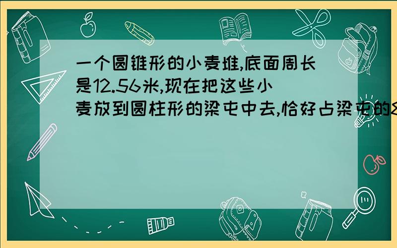 一个圆锥形的小麦堆,底面周长是12.56米,现在把这些小麦放到圆柱形的梁屯中去,恰好占梁屯的80一个圆锥形的小麦堆,底面周长是12.56米,现在把这些小麦放到圆柱形的梁屯中去,恰好占梁屯的百