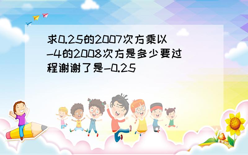 求0.25的2007次方乘以-4的2008次方是多少要过程谢谢了是-0.25