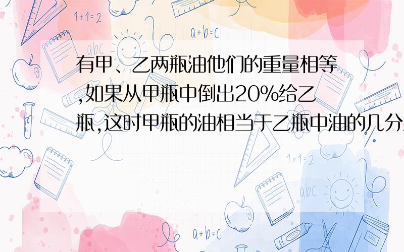 有甲、乙两瓶油他们的重量相等,如果从甲瓶中倒出20%给乙瓶,这时甲瓶的油相当于乙瓶中油的几分之几