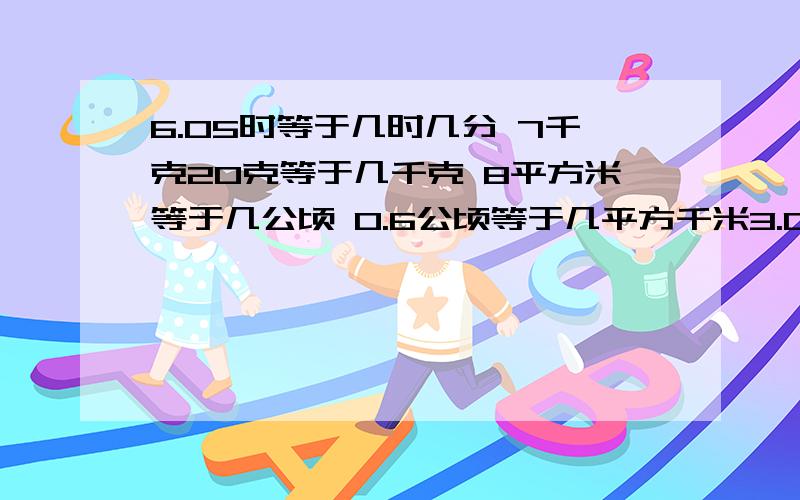 6.05时等于几时几分 7千克20克等于几千克 8平方米等于几公顷 0.6公顷等于几平方千米3.06平方米等于几平方分米 7立方米50立方分米等于几立方分米 3650立方厘米等于几毫升等于几升 195时等于几