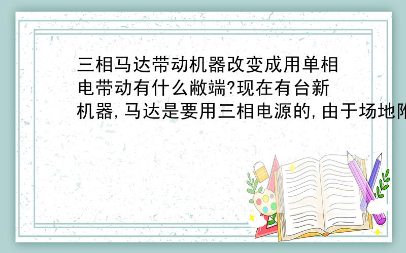 三相马达带动机器改变成用单相电带动有什么敝端?现在有台新机器,马达是要用三相电源的,由于场地附近不方便,没有三相电源,请问要把马达改变成用单相电进行带动有什么敝端?