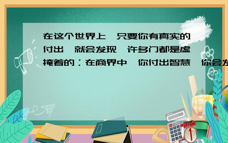 在这个世界上,只要你有真实的付出,就会发现,许多门都是虚掩着的；在商界中,你付出智慧,你会发现财富的大门是虚掩着的 接写两句