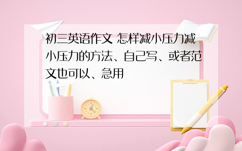 初三英语作文 怎样减小压力减小压力的方法、自己写、或者范文也可以、急用