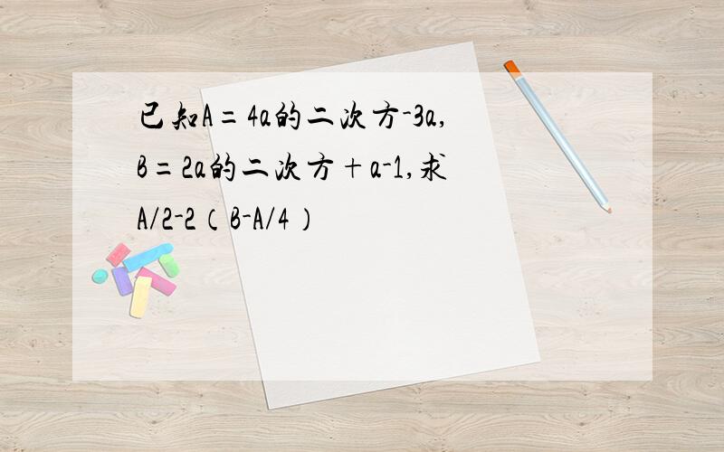 已知A=4a的二次方-3a,B=2a的二次方+a-1,求A/2-2（B-A/4）