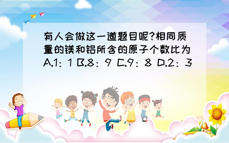 有人会做这一道题目呢?相同质量的镁和铝所含的原子个数比为A.1：1 B.8：9 C.9：8 D.2：3