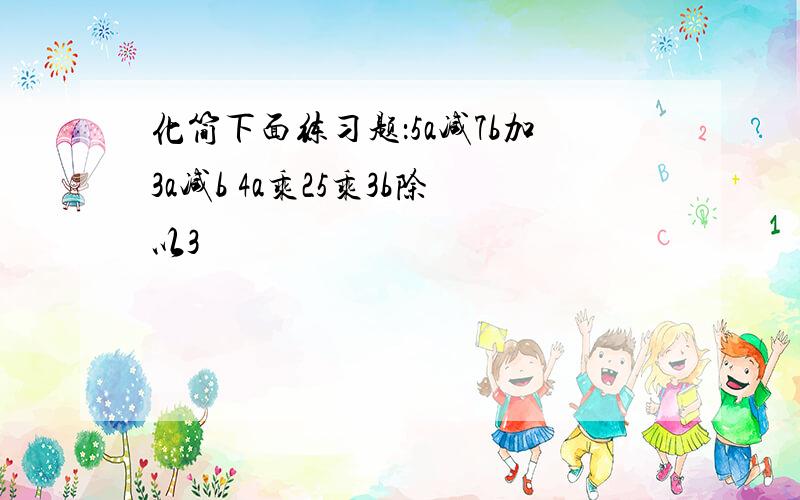 化简下面练习题：5a减7b加3a减b 4a乘25乘3b除以3