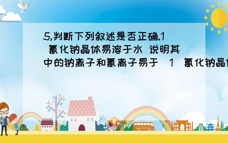 5,判断下列叙述是否正确.1 氯化钠晶体易溶于水 说明其中的钠离子和氯离子易于（1）氯化钠晶体易溶（1）氯化钠晶体易溶于水说明其中的钠离子和氯离子易于扩散所以氯化钠 即