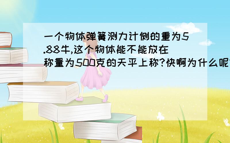 一个物体弹簧测力计侧的重为5.88牛,这个物体能不能放在称量为500克的天平上称?快啊为什么呢?  过程