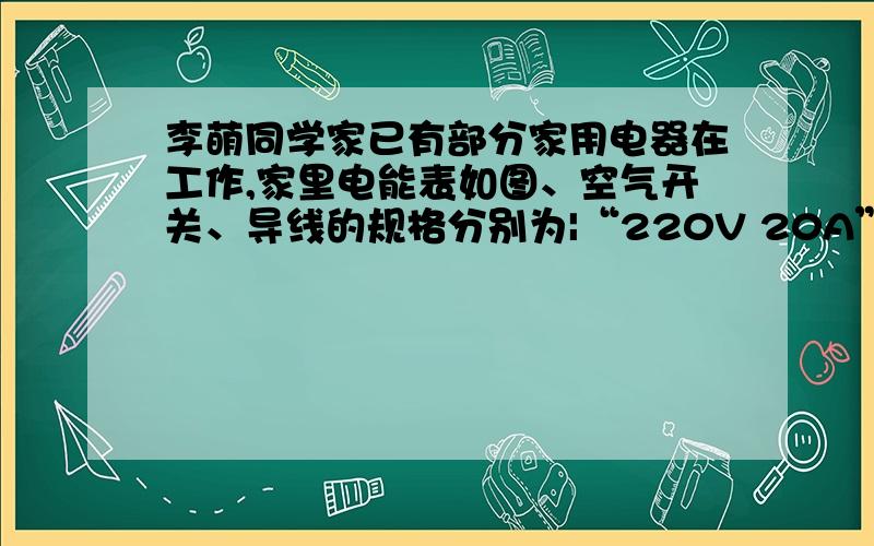 李萌同学家已有部分家用电器在工作,家里电能表如图、空气开关、导线的规格分别为|“220V 20A” ”220V 20（1）该家庭电路允许接入的功率是多少?（2）李萌利用如图的电能表和秒表测量家用