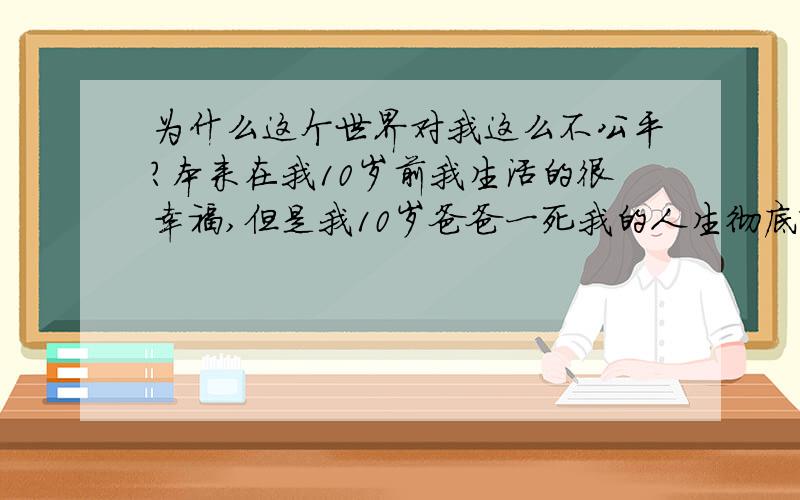 为什么这个世界对我这么不公平?本来在我10岁前我生活的很幸福,但是我10岁爸爸一死我的人生彻底改变了,我妈妈找了个后爸,但是天天吵架,15岁没钱读书被缀学,16岁又去建筑工地当农民工,妈