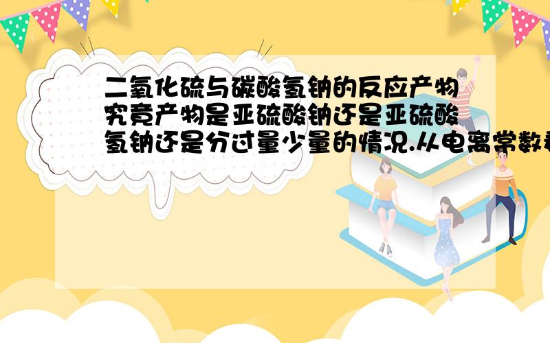 二氧化硫与碳酸氢钠的反应产物究竟产物是亚硫酸钠还是亚硫酸氢钠还是分过量少量的情况.从电离常数看,亚硫酸氢根的k=1×10 -7而碳酸氢根的为4.4×10-7理论上只能生成亚硫酸氢钠有资料出处