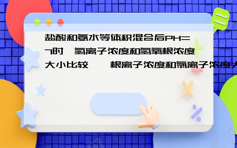 盐酸和氨水等体积混合后PH=7时,氢离子浓度和氢氧根浓度大小比较,铵根离子浓度和氯离子浓度大小比较PH7时,氢离子浓度和氢氧根浓度大小比较,铵根离子浓度和氯离子浓度大小比较