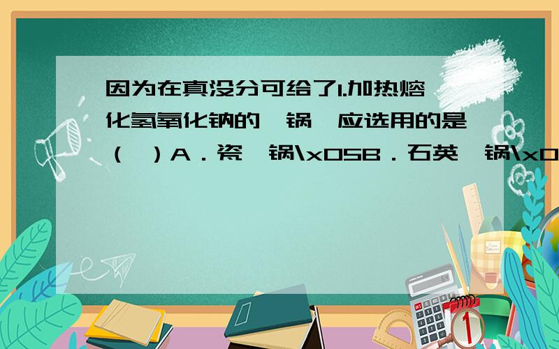 因为在真没分可给了1.加热熔化氢氧化钠的坩锅,应选用的是（ ）A．瓷坩锅\x05B．石英坩锅\x05C．铁坩锅\x05D．铝坩锅5.镁粉在焰火、闪光粉、鞭炮中是不可少的原料,工业上制造镁粉是将镁蒸