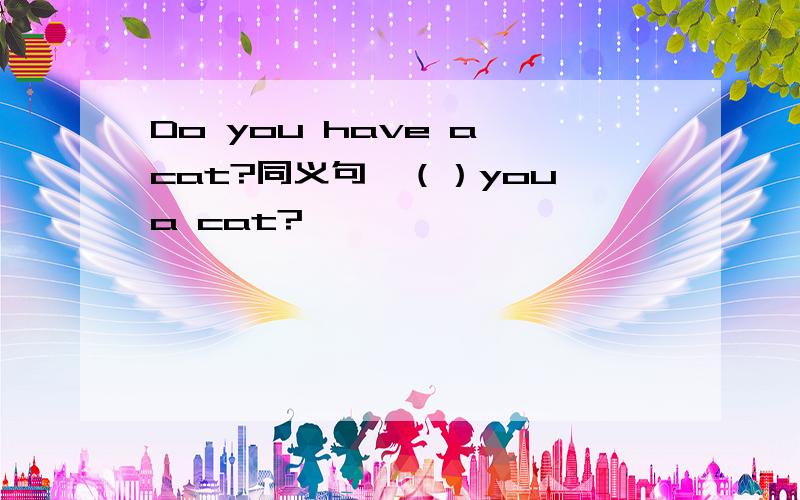 Do you have a cat?同义句,（）you a cat?