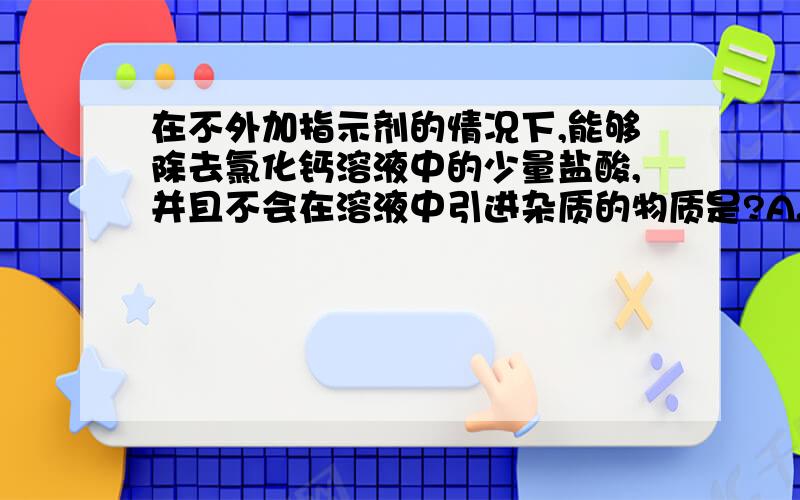 在不外加指示剂的情况下,能够除去氯化钙溶液中的少量盐酸,并且不会在溶液中引进杂质的物质是?A.碳酸钠B氢氧化钠C氢氧化钙D.碳酸钙