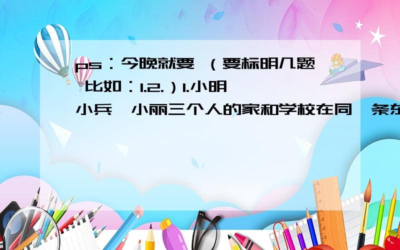 ps：今晚就要 （要标明几题 比如：1.2.）1.小明、小兵、小丽三个人的家和学校在同一条东西走向的大街上,星期天老师到这三家进行家访.从学校出发,先向东走250米到小明家,后又向东走350米