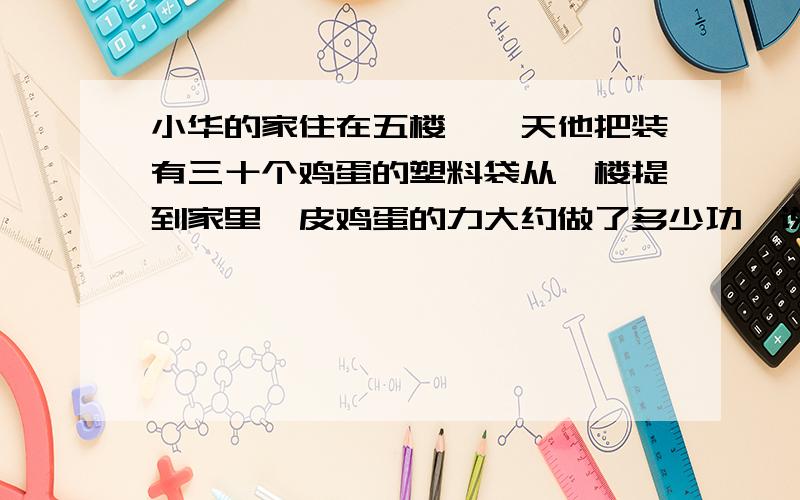 小华的家住在五楼,一天他把装有三十个鸡蛋的塑料袋从一楼提到家里,皮鸡蛋的力大约做了多少功,说说你是怎么估算的.求过程