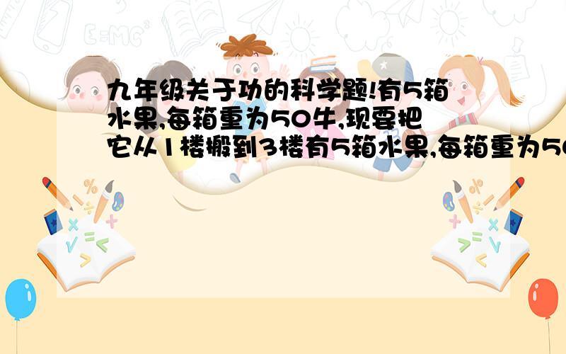 九年级关于功的科学题!有5箱水果,每箱重为50牛,现要把它从1楼搬到3楼有5箱水果,每箱重为50牛,现要把它从1楼搬到3楼.你可以一次把它们全部搬上去,也可以每次搬一箱,分5次搬上去.你认为哪