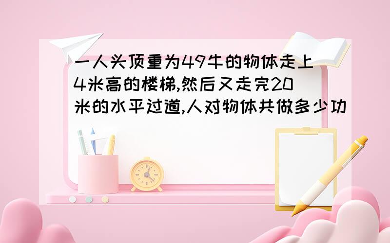 一人头顶重为49牛的物体走上4米高的楼梯,然后又走完20米的水平过道,人对物体共做多少功