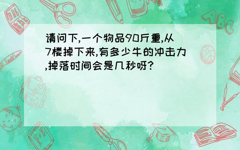 请问下,一个物品90斤重,从7楼掉下来,有多少牛的冲击力,掉落时间会是几秒呀?