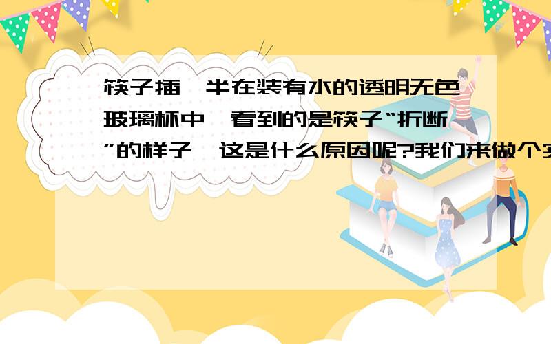 筷子插一半在装有水的透明无色玻璃杯中,看到的是筷子“折断”的样子,这是什么原因呢?我们来做个实验.1.准备硬币1枚,水少许,浅底盘1个,透明无色玻璃杯2个.按下面步骤做一做：①硬币放在