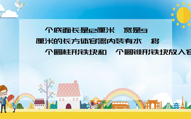 一个底面长是12厘米,宽是9厘米的长方体容器内装有水,将一个圆柱形铁块和一个圆锥形铁块放入容器内,水面上升了2厘米.这时圆柱形铁块和圆锥形铁块都浸没在水中,并且它们的底面半径和高